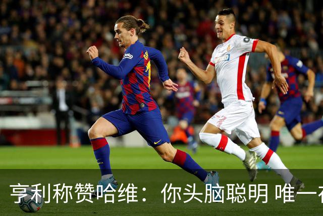 亨利称赞哈维：你头脑聪明 唯一在你之上是瓜帅