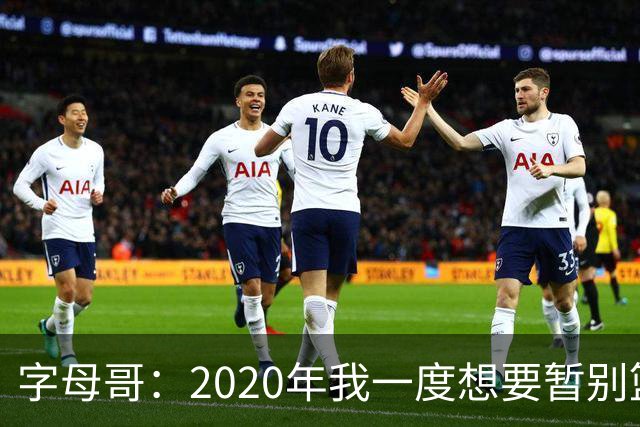 字母哥：2020年我一度想要暂别篮坛 如今我的精神坚不可摧