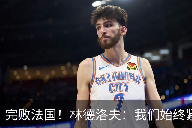 完败法国！林德洛夫：我们始终紧咬比赛节奏，本希望能收获更多
